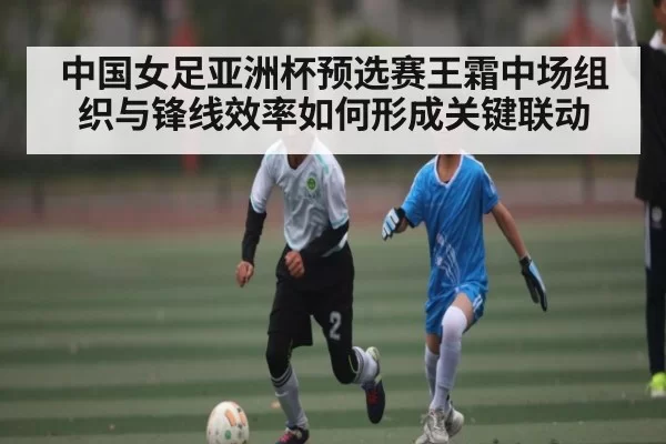 中国女足亚洲杯预选赛王霜中场组织与锋线效率如何形成关键联动